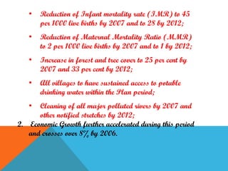 •

Reduction of Infant mortality rate (IMR) to 45
per 1000 live births by 2007 and to 28 by 2012;

•

Reduction of Maternal Mortality Ratio (MMR)
to 2 per 1000 live births by 2007 and to 1 by 2012;

•

Increase in forest and tree cover to 25 per cent by
2007 and 33 per cent by 2012;

•

All villages to have sustained access to potable
drinking water within the Plan period;

•

Cleaning of all major polluted rivers by 2007 and
other notified stretches by 2012;
2. Economic Growth further accelerated during this period
and crosses over 8% by 2006.

 
