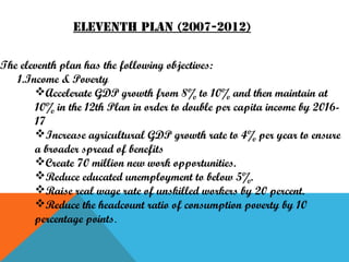 Eleventh plan (2007-2012)
The eleventh plan has the following objectives:
1.Income & Poverty
Accelerate GDP growth from 8% to 10% and then maintain at
10% in the 12th Plan in order to double per capita income by 201617
Increase agricultural GDP growth rate to 4% per year to ensure
a broader spread of benefits
Create 70 million new work opportunities.
Reduce educated unemployment to below 5%.
Raise real wage rate of unskilled workers by 20 percent.
Reduce the headcount ratio of consumption poverty by 10
percentage points.

 