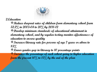 2.Education
Reduce dropout rates of children from elementary school from
52.2% in 2003-04 to 20% by 2011-12
Develop minimum standards of educational attainment in
elementary school, and by regular testing monitor effectiveness of
education to ensure quality
Increase literacy rate for persons of age 7 years or above to
85%
Lower gender gap in literacy to 10 percentage points
Increase the percentage of each cohort going to higher education
from the present 10% to 15% by the end of the plan

 