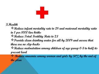 3.Health
Reduce infant mortality rate to 28 and maternal mortality ratio
to 1 per 1000 live births
Reduce Total Fertility Rate to 2.1
Provide clean drinking water for all by 2009 and ensure that
there are no slip-backs
Reduce malnutrition among children of age group 0-3 to half its
present level
 Reduce anaemia among women and girls by 50% by the end of
the plan

 