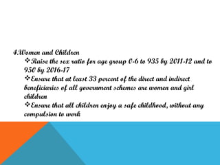 4.Women and Children
Raise the sex ratio for age group 0-6 to 935 by 2011-12 and to
950 by 2016-17
Ensure that at least 33 percent of the direct and indirect
beneficiaries of all government schemes are women and girl
children
Ensure that all children enjoy a safe childhood, without any
compulsion to work

 