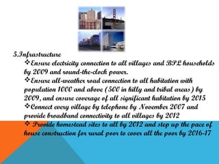 5.Infrastructure
Ensure electricity connection to all villages and BPL households
by 2009 and round-the-clock power.
Ensure all-weather road connection to all habitation with
population 1000 and above (500 in hilly and tribal areas) by
2009, and ensure coverage of all significant habitation by 2015
Connect every village by telephone by November 2007 and
provide broadband connectivity to all villages by 2012
 Provide homestead sites to all by 2012 and step up the pace of
house construction for rural poor to cover all the poor by 2016-17

 