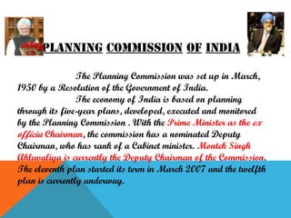 Planning commission of india
The Planning Commission was set up in March,
1950 by a Resolution of the Government of India.
The economy of India is based on planning
through its five-year plans, developed, executed and monitored
by the Planning Commission . With the Prime Minister as the ex
officia Chairman, the commission has a nominated Deputy
Chairman, who has rank of a Cabinet minister. Montek Singh
Ahluvaliya is currently the Deputy Chairman of the Commission.
The eleventh plan started its term in March 2007 and the twelfth
plan is currently underway.

 