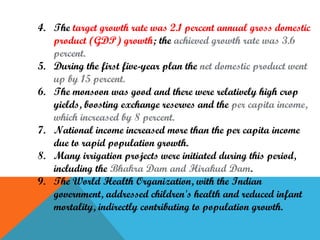 4. The target growth rate was 2.1 percent annual gross domestic
product (GDP) growth; the achieved growth rate was 3.6
percent.
5. During the first five-year plan the net domestic product went
up by 15 percent.
6. The monsoon was good and there were relatively high crop
yields, boosting exchange reserves and the per capita income,
which increased by 8 percent.
7. National income increased more than the per capita income
due to rapid population growth.
8. Many irrigation projects were initiated during this period,
including the Bhakra Dam and Hirakud Dam.
9. The World Health Organization, with the Indian
government, addressed children's health and reduced infant
mortality, indirectly contributing to population growth.

 