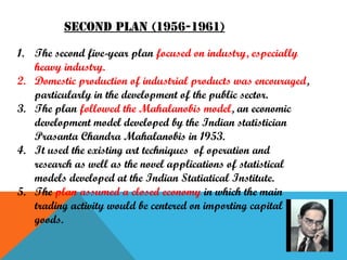 Second plan (1956-1961)
1. The second five-year plan focused on industry, especially
heavy industry.
2. Domestic production of industrial products was encouraged,
particularly in the development of the public sector.
3. The plan followed the Mahalanobis model, an economic
development model developed by the Indian statistician
Prasanta Chandra Mahalanobis in 1953.
4. It used the existing art techniques of operation and
research as well as the novel applications of statistical
models developed at the Indian Statiatical Institute.
5. The plan assumed a closed economy in which the main
trading activity would be centered on importing capital
goods.

 