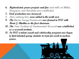 6. Hydroelectric power projects and five steel mills at Bhilai,
Durgapur, and Rourkela were established.
7. Coal production was increased.
8. More railway lines were added in the north east.
9. The Atomic Energy Commission was formed in 1957 with
Homi J. Bhabha as the first chairman.
10. The Tata Institute of Fundamental Research was established
as a research institute.
11. In 1957 a talent search and scholarship program was begun
to find talented young students to train for work in nuclear
power.

 