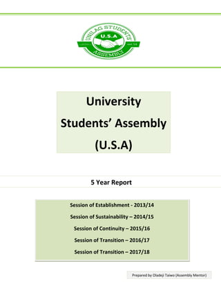 5 Year Report
Session of Establishment - 2013/14
Session of Sustainability – 2014/15
Session of Continuity – 2015/16
Session of Transition – 2016/17
Session of Transition – 2017/18
University
Students’ Assembly
(U.S.A)
Prepared by Oladeji Taiwo (Assembly Mentor)
 