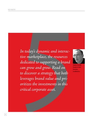 K E Y N OT E




                   In today’s dynamic and interac-
                   tive marketplace, the resources
                   dedicated to supporting a brand    Stephen Randall,

                   can grow and grow. Read on         Founder & Chief
                                                      Executive,


                   to discover a strategy that both
                                                      LocaModa Inc.




                   leverages brand value and pri-
                   oritizes the investments in this
                   critical corporate asset.




6
 