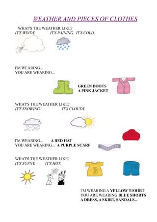 WEATHER AND PIECES OF CLOTHES
WHAT'S THE WEATHER LIKE?
IT'S WINDY. IT'S RAINING. IT'S COLD.
I'M WEARING...
YOU ARE WEARING...
GREEN BOOTS
A PINK JACKET
WHAT'S THE WEATHER LIKE?
IT'S SNOWING. IT'S CLOUDY.
I'M WEARING... A RED HAT
YOU ARE WEARING... A PURPLE SCARF
WHAT'S THE WEATHER LIKE?
IT'S SUNNY. IT'S HOT.
I'M WEARING A YELLOW T-SHIRT
YOU ARE WEARING BLUE SHORTS
A DRESS, A SKIRT, SANDALS...
 