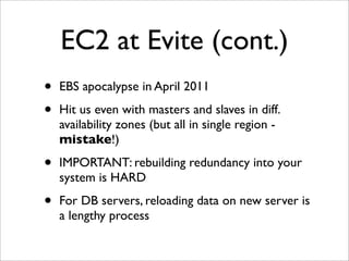 EC2 at Evite (cont.)
•   EBS apocalypse in April 2011

•   Hit us even with masters and slaves in diff.
    availability zones (but all in single region -
    mistake!)

•   IMPORTANT: rebuilding redundancy into your
    system is HARD

•   For DB servers, reloading data on new server is
    a lengthy process
 