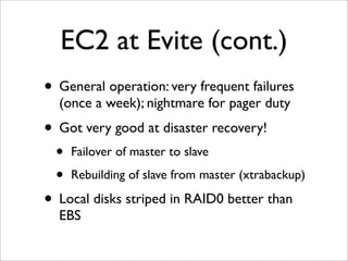 EC2 at Evite (cont.)
• General operation: very frequent failures
  (once a week); nightmare for pager duty
• Got very good at disaster recovery!
  •   Failover of master to slave

  •   Rebuilding of slave from master (xtrabackup)

• Local disks striped in RAID0 better than
  EBS
 