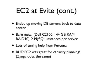 EC2 at Evite (cont.)
• Ended up moving DB servers back to data
  center
• Bare metal (Dell C2100, 144 GB RAM,
  RAID10); 2 MySQL instances per server
• Lots of tuning help from Percona
• BUT: EC2 was great for capacity planning!
  (Zynga does the same)
 