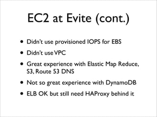 EC2 at Evite (cont.)
• Didn’t use provisioned IOPS for EBS
• Didn’t use VPC
• Great experience with Elastic Map Reduce,
  S3, Route 53 DNS
• Not so great experience with DynamoDB
• ELB OK but still need HAProxy behind it
 