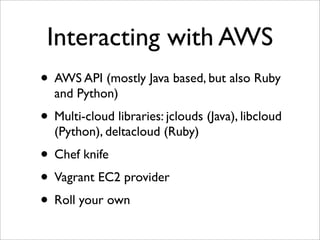 Interacting with AWS
• AWS API (mostly Java based, but also Ruby
  and Python)
• Multi-cloud libraries: jclouds (Java), libcloud
  (Python), deltacloud (Ruby)
• Chef knife
• Vagrant EC2 provider
• Roll your own
 