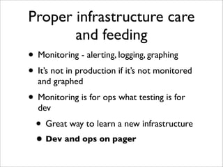 Proper infrastructure care
              and feeding
• Monitoring - alerting, logging, graphing
• It’s not in production if it’s not monitored
  and graphed
• Monitoring is for ops what testing is for
  dev
  • Great way to learn a new infrastructure
  • Dev and ops on pager
 
