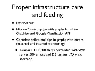 Proper infrastructure care
       and feeding
•   Dashboards!

•   Mission Control page with graphs based on
    Graphite and Google Visualization API

•   Correlate spikes and dips in graphs with errors
    (external and internal monitoring)

    •   Akamai HTTP 500 alerts correlated with Web
        server 500 errors and DB server I/O wait
        increase
 