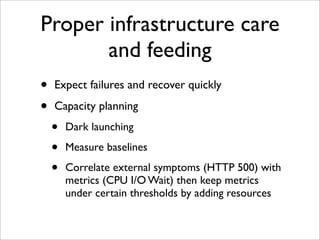 Proper infrastructure care
       and feeding
•   Expect failures and recover quickly

•   Capacity planning
    •   Dark launching

    •   Measure baselines

    •   Correlate external symptoms (HTTP 500) with
        metrics (CPU I/O Wait) then keep metrics
        under certain thresholds by adding resources
 