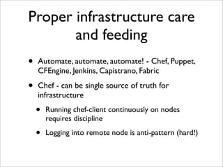 Proper infrastructure care
       and feeding
•   Automate, automate, automate! - Chef, Puppet,
    CFEngine, Jenkins, Capistrano, Fabric

•   Chef - can be single source of truth for
    infrastructure
    •   Running chef-client continuously on nodes
        requires discipline

    •   Logging into remote node is anti-pattern (hard!)
 