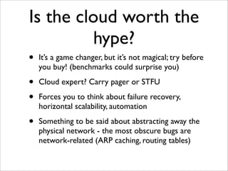 Is the cloud worth the
          hype?
•   It’s a game changer, but it’s not magical; try before
    you buy! (benchmarks could surprise you)

•   Cloud expert? Carry pager or STFU

•   Forces you to think about failure recovery,
    horizontal scalability, automation

•   Something to be said about abstracting away the
    physical network - the most obscure bugs are
    network-related (ARP caching, routing tables)
 
