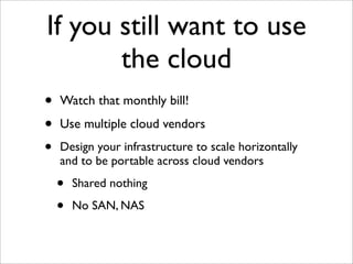 If you still want to use
       the cloud
•   Watch that monthly bill!

•   Use multiple cloud vendors
•   Design your infrastructure to scale horizontally
    and to be portable across cloud vendors

    •   Shared nothing

    •   No SAN, NAS
 