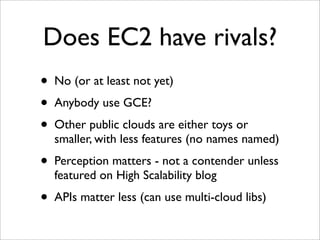 Does EC2 have rivals?
•   No (or at least not yet)
•   Anybody use GCE?
•   Other public clouds are either toys or
    smaller, with less features (no names named)
•   Perception matters - not a contender unless
    featured on High Scalability blog
•   APIs matter less (can use multi-cloud libs)
 