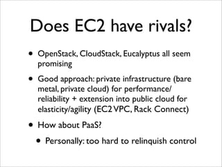 Does EC2 have rivals?
•   OpenStack, CloudStack, Eucalyptus all seem
    promising
•   Good approach: private infrastructure (bare
    metal, private cloud) for performance/
    reliability + extension into public cloud for
    elasticity/agility (EC2 VPC, Rack Connect)

• How about PaaS?
 • Personally: too hard to relinquish control
 