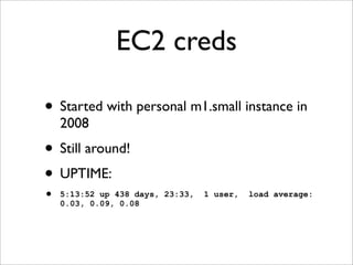 EC2 creds

• Started with personal m1.small instance in
    2008
• Still around!
• UPTIME:
•   5:13:52 up 438 days, 23:33,   1 user,   load average:
    0.03, 0.09, 0.08
 