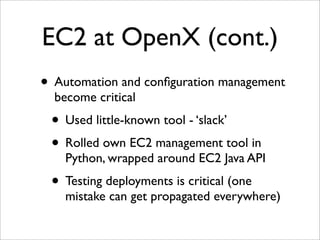 EC2 at OpenX (cont.)
• Automation and conﬁguration management
  become critical
 • Used little-known tool - ‘slack’
 • Rolled own EC2 management tool in
    Python, wrapped around EC2 Java API
 • Testing deployments is critical (one
    mistake can get propagated everywhere)
 