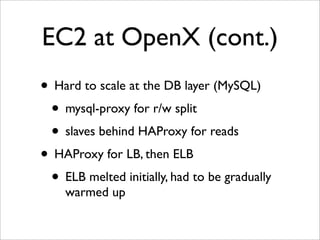 EC2 at OpenX (cont.)
• Hard to scale at the DB layer (MySQL)
 • mysql-proxy for r/w split
 • slaves behind HAProxy for reads
• HAProxy for LB, then ELB
 • ELB melted initially, had to be gradually
    warmed up
 