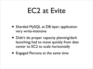 EC2 at Evite

• Sharded MySQL at DB layer; application
  very write-intensive
• Didn’t do proper capacity planning/dark
  launching; had to move quickly from data
  center to EC2 to scale horizontally
• Engaged Percona at the same time
 