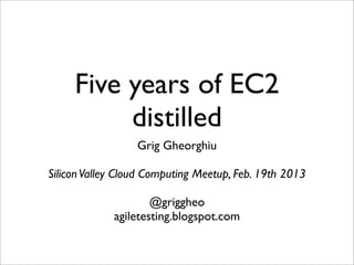 Five years of EC2
          distilled
                  Grig Gheorghiu

Silicon Valley Cloud Computing Meetup, Feb. 19th 2013

                     @griggheo
             agiletesting.blogspot.com
 