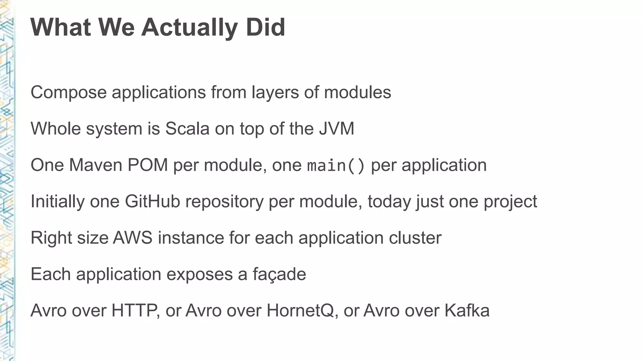 What We Actually Did
Compose applications from layers of modules
Whole system is Scala on top of the JVM
One Maven POM per module, one main() per application
Initially one GitHub repository per module, today just one project
Right size AWS instance for each application cluster
Each application exposes a façade
Avro over HTTP, or Avro over HornetQ, or Avro over Kafka
 