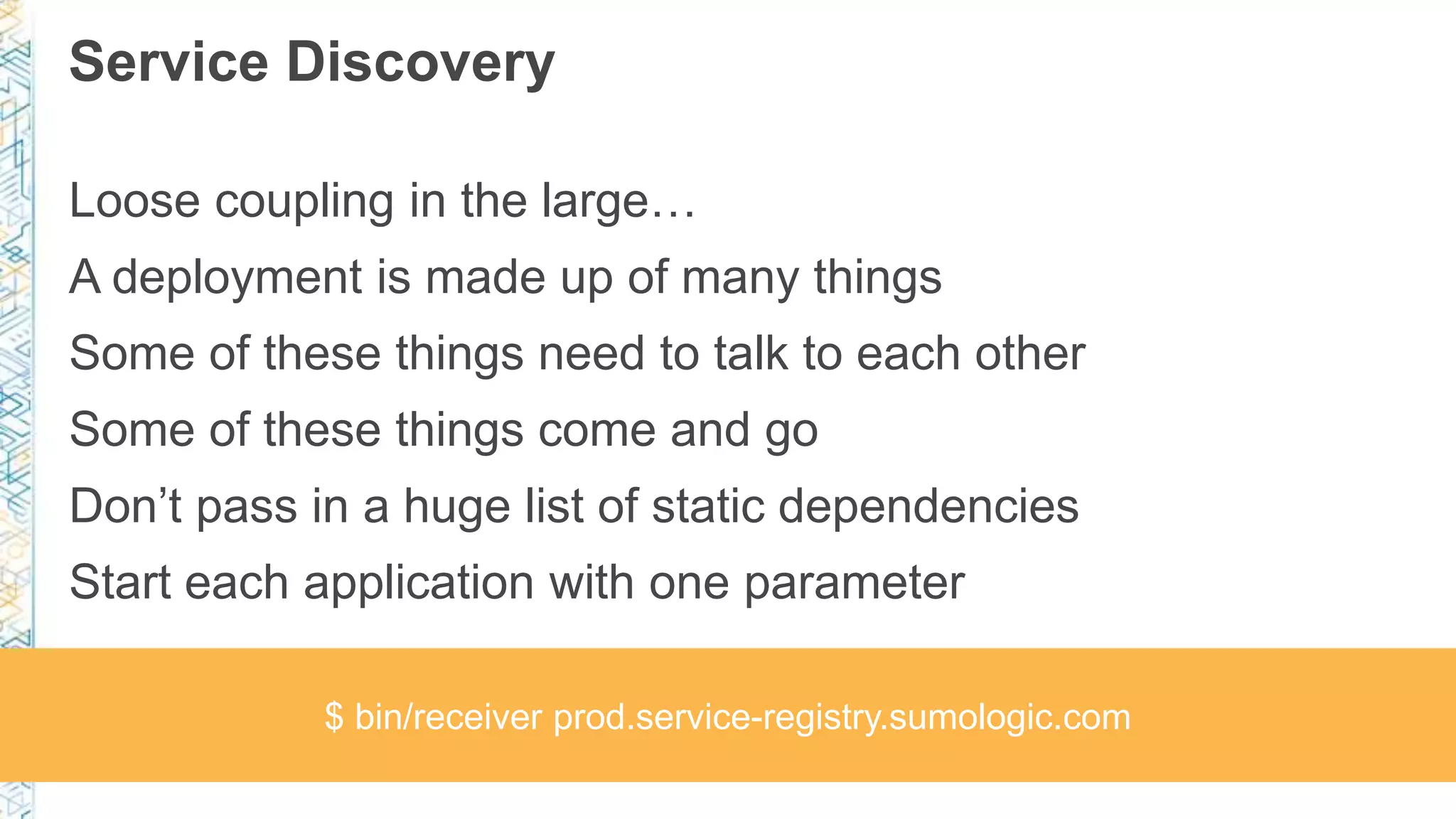 Service Discovery
Loose coupling in the large…
A deployment is made up of many things
Some of these things need to talk to each other
Some of these things come and go
Don’t pass in a huge list of static dependencies
Start each application with one parameter
$ bin/receiver prod.service-registry.sumologic.com
 
