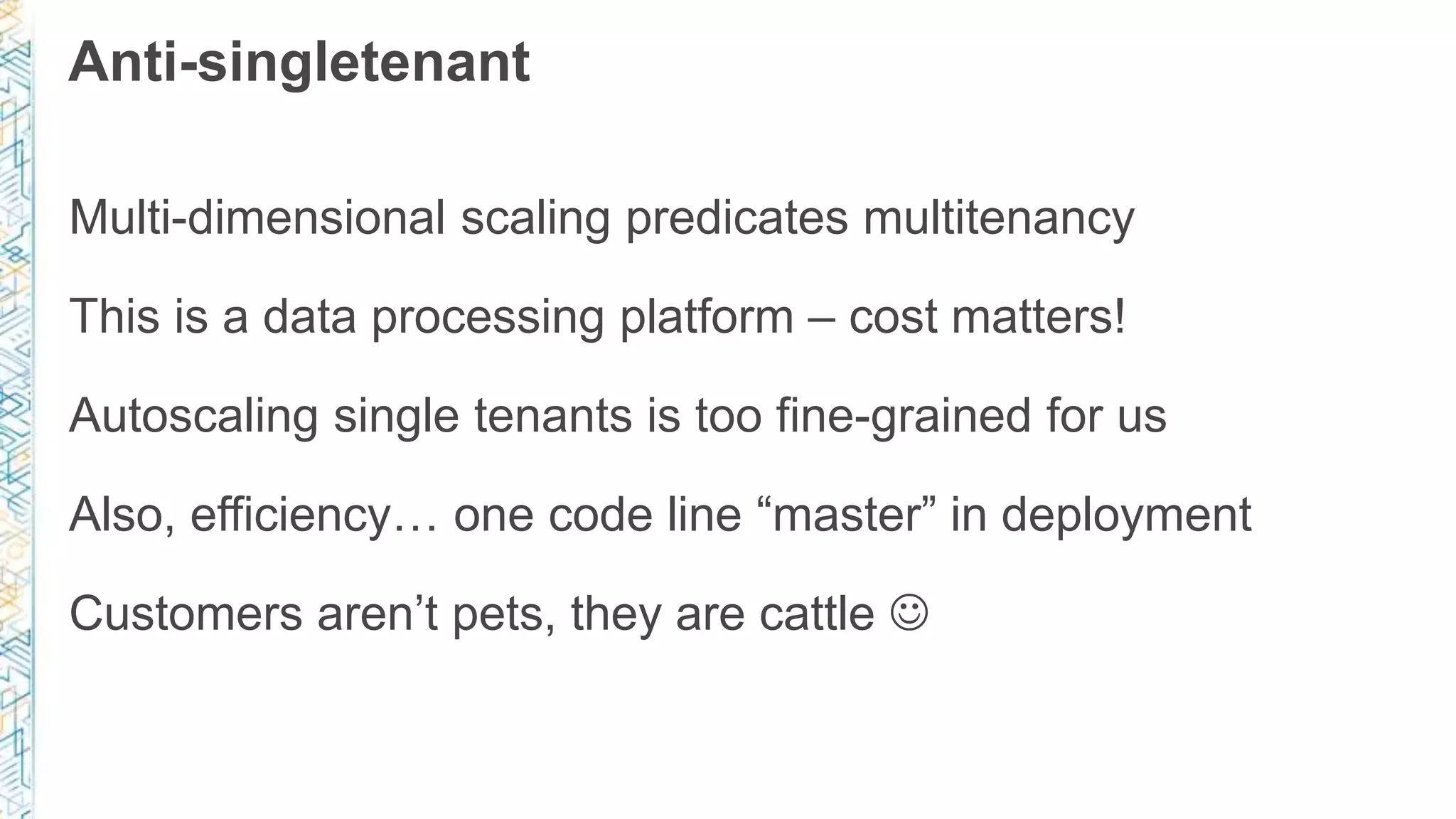 Anti-singletenant
Multi-dimensional scaling predicates multitenancy
This is a data processing platform – cost matters!
Autoscaling single tenants is too fine-grained for us
Also, efficiency… one code line “master” in deployment
Customers aren’t pets, they are cattle 
 