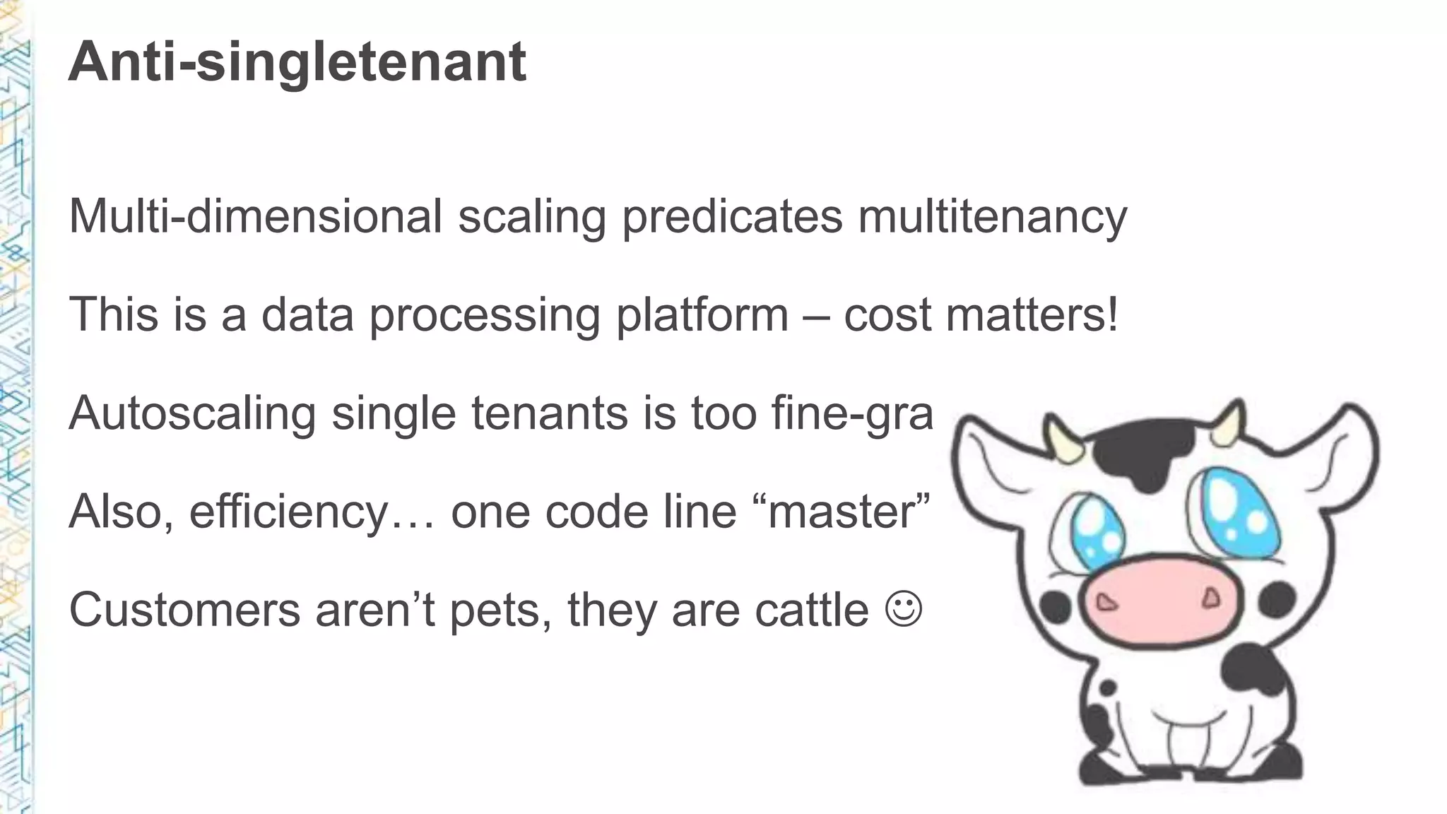 Anti-singletenant
Multi-dimensional scaling predicates multitenancy
This is a data processing platform – cost matters!
Autoscaling single tenants is too fine-grained for us
Also, efficiency… one code line “master” in deployment
Customers aren’t pets, they are cattle 
 