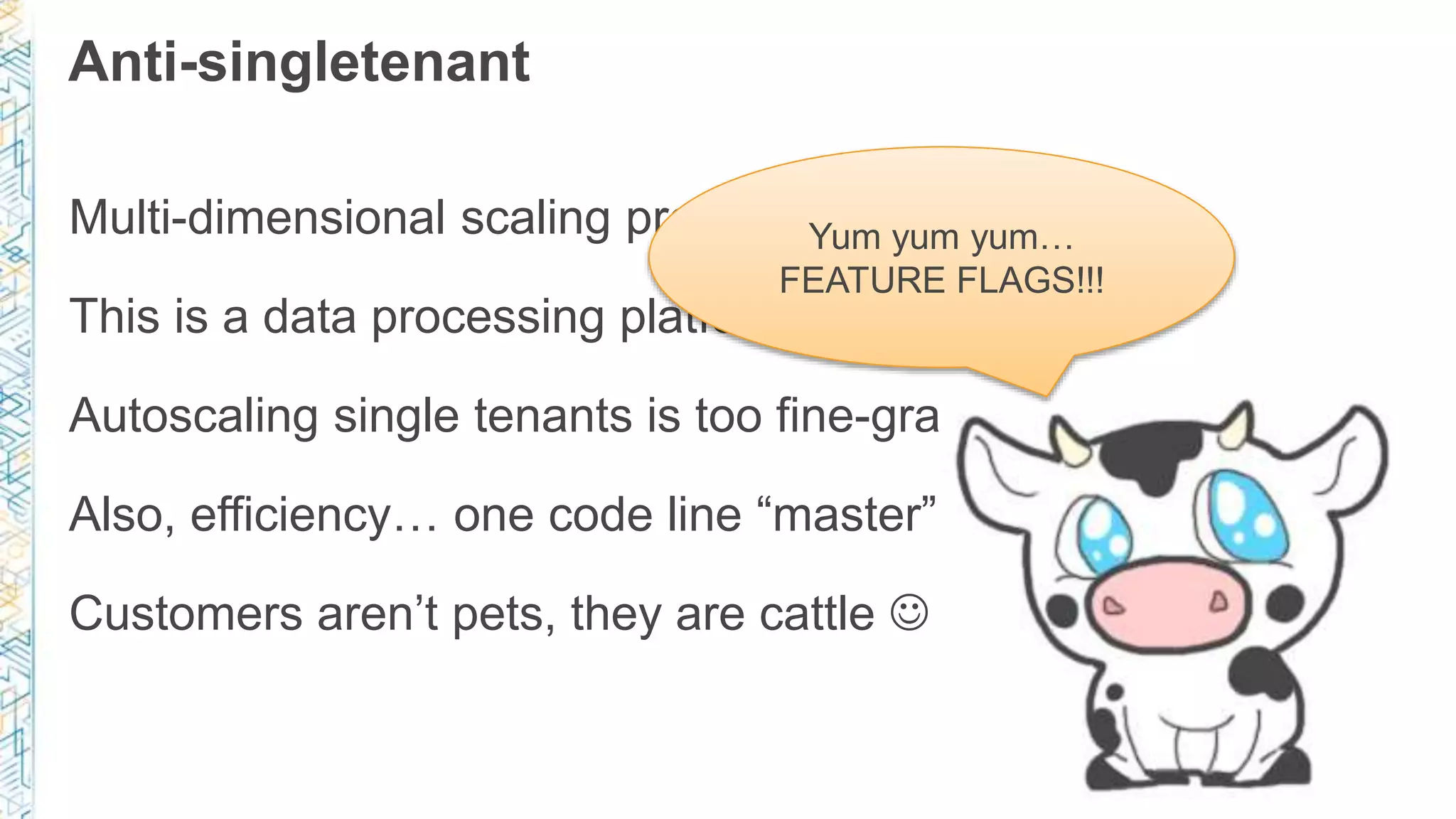 Anti-singletenant
Multi-dimensional scaling predicates multitenancy
This is a data processing platform – cost matters!
Autoscaling single tenants is too fine-grained for us
Also, efficiency… one code line “master” in deployment
Customers aren’t pets, they are cattle 
Yum yum yum…
FEATURE FLAGS!!!
 