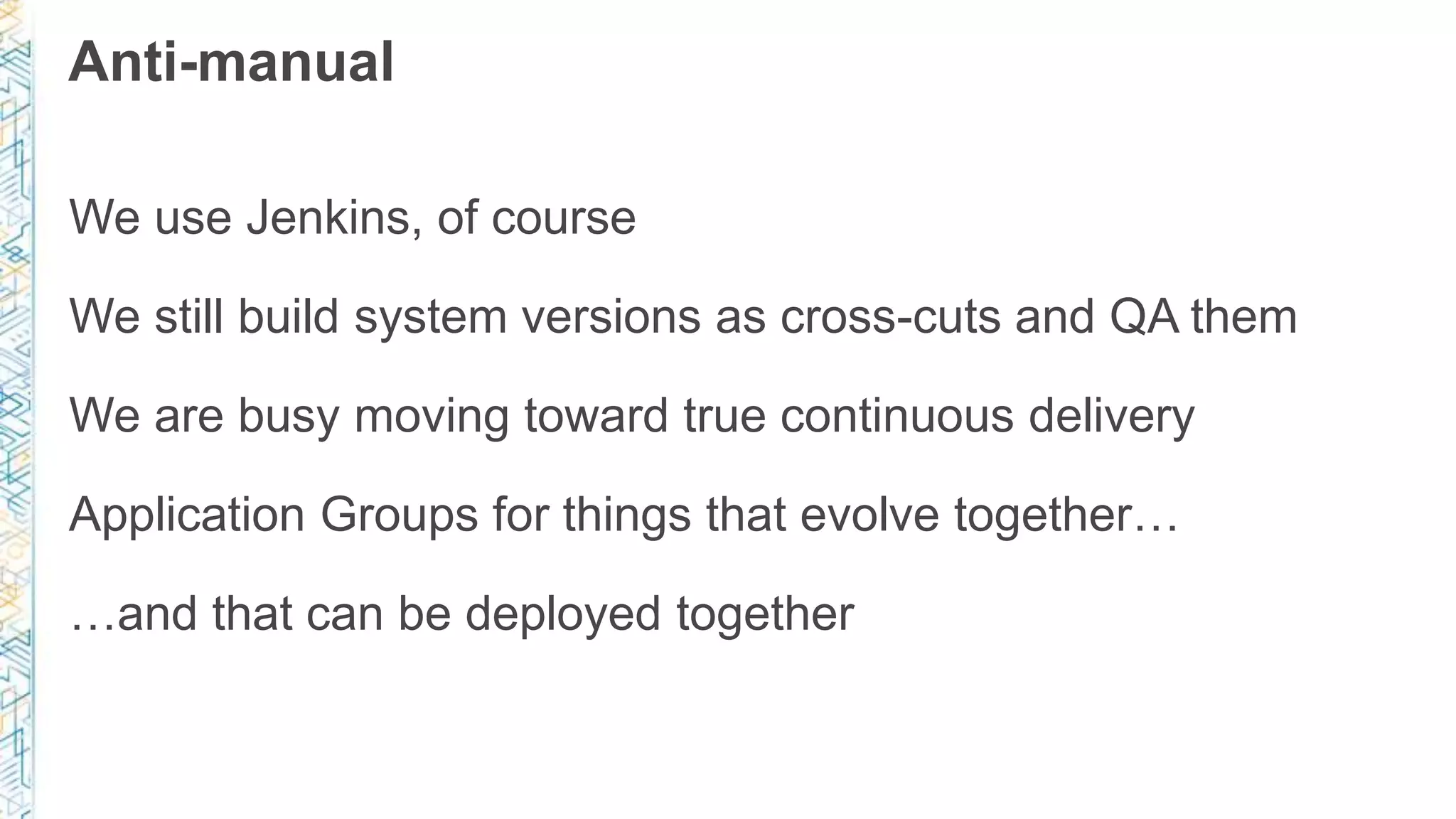 Anti-manual
We use Jenkins, of course
We still build system versions as cross-cuts and QA them
We are busy moving toward true continuous delivery
Application Groups for things that evolve together…
…and that can be deployed together
 