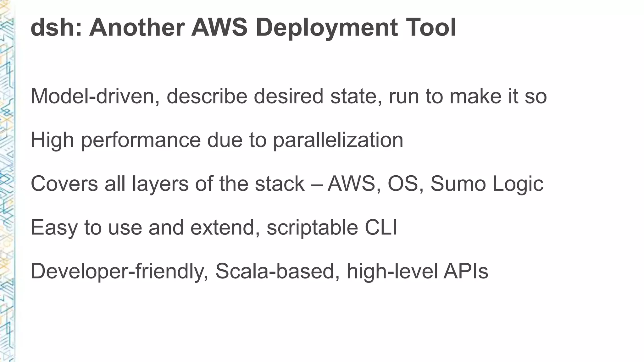 dsh: Another AWS Deployment Tool
Model-driven, describe desired state, run to make it so
High performance due to parallelization
Covers all layers of the stack – AWS, OS, Sumo Logic
Easy to use and extend, scriptable CLI
Developer-friendly, Scala-based, high-level APIs
 
