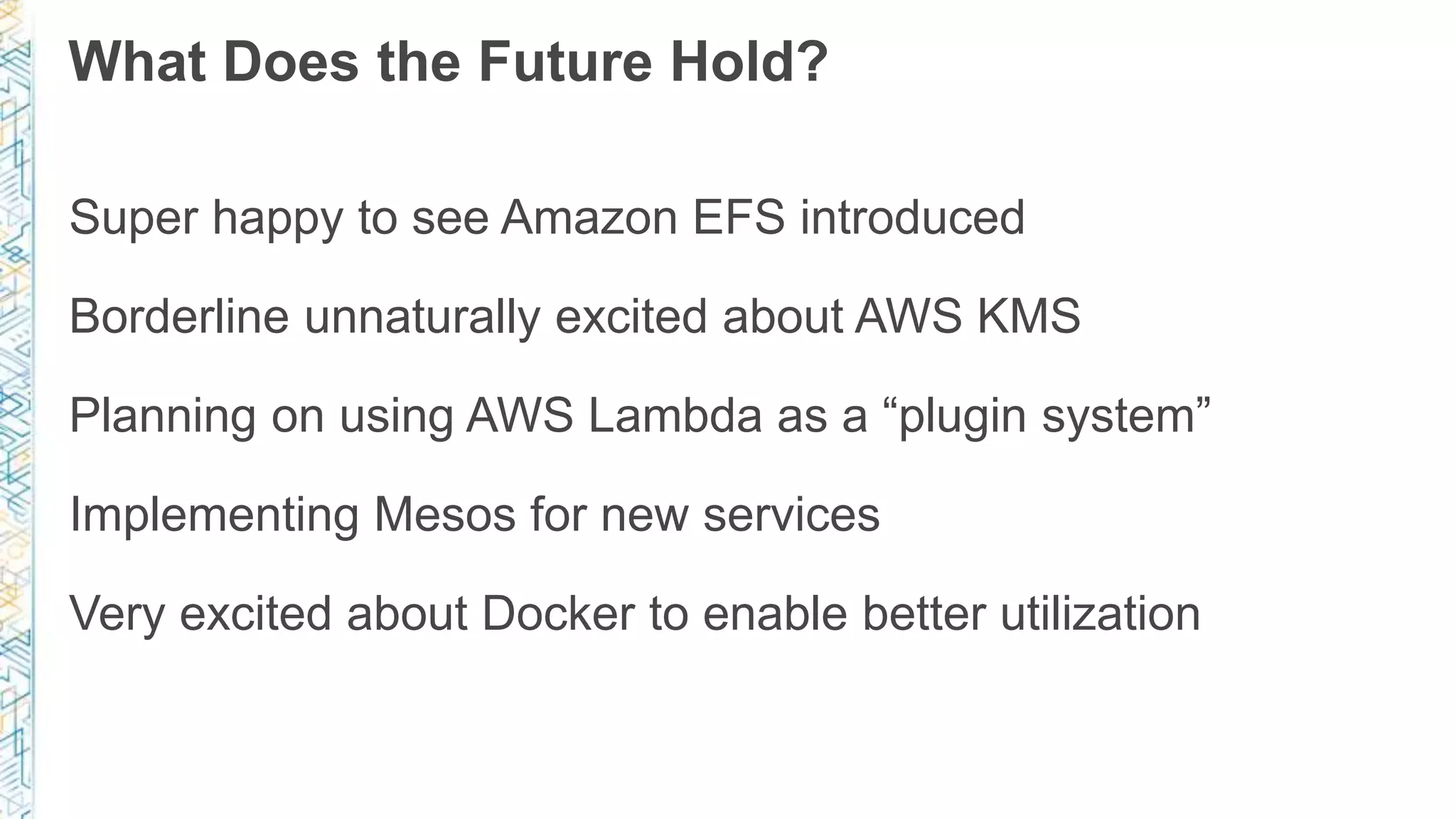 What Does the Future Hold?
Super happy to see Amazon EFS introduced
Borderline unnaturally excited about AWS KMS
Planning on using AWS Lambda as a “plugin system”
Implementing Mesos for new services
Very excited about Docker to enable better utilization
 