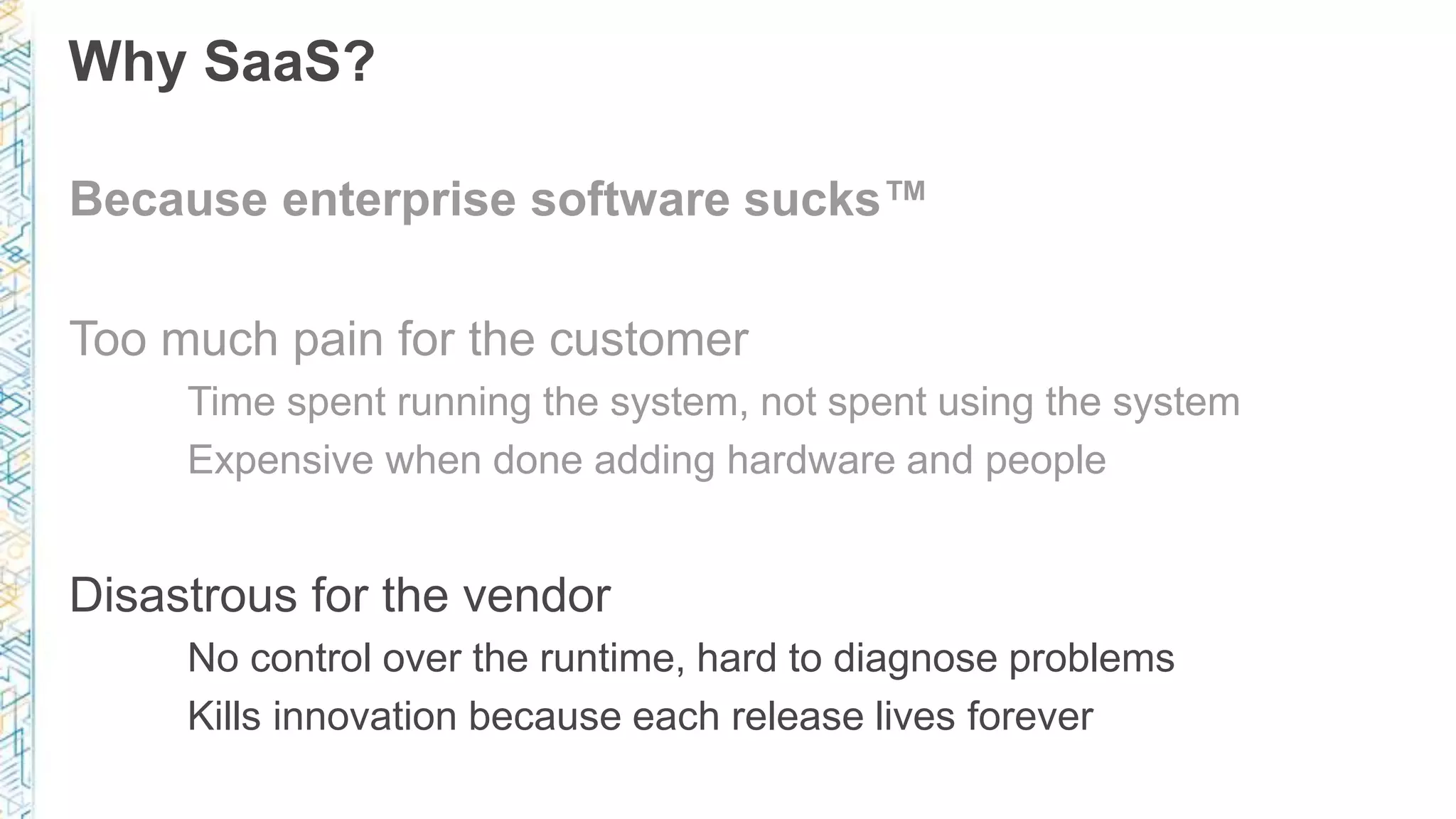 Why SaaS?
Because enterprise software sucks™
Too much pain for the customer
Time spent running the system, not spent using the system
Expensive when done adding hardware and people
Disastrous for the vendor
No control over the runtime, hard to diagnose problems
Kills innovation because each release lives forever
 