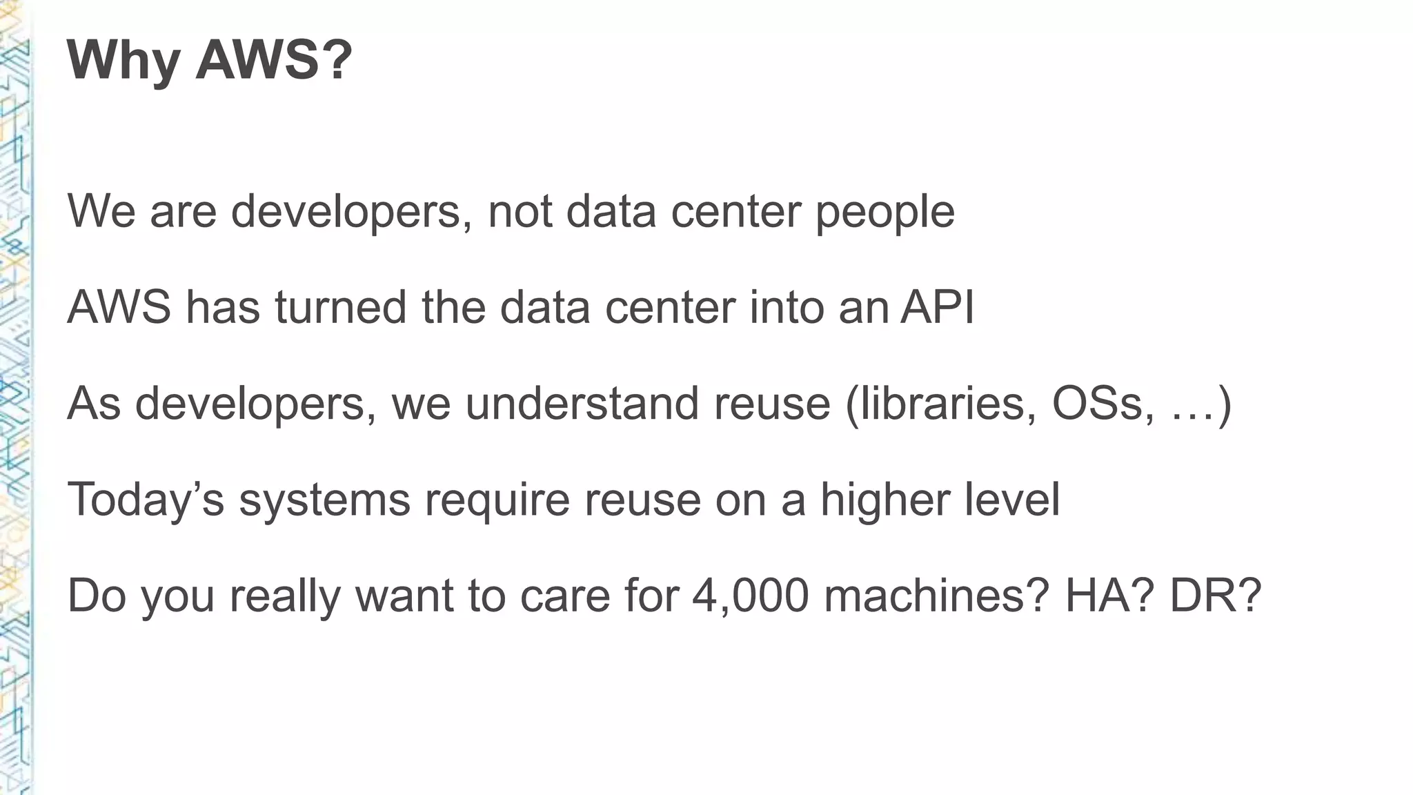 Why AWS?
We are developers, not data center people
AWS has turned the data center into an API
As developers, we understand reuse (libraries, OSs, …)
Today’s systems require reuse on a higher level
Do you really want to care for 4,000 machines? HA? DR?
 