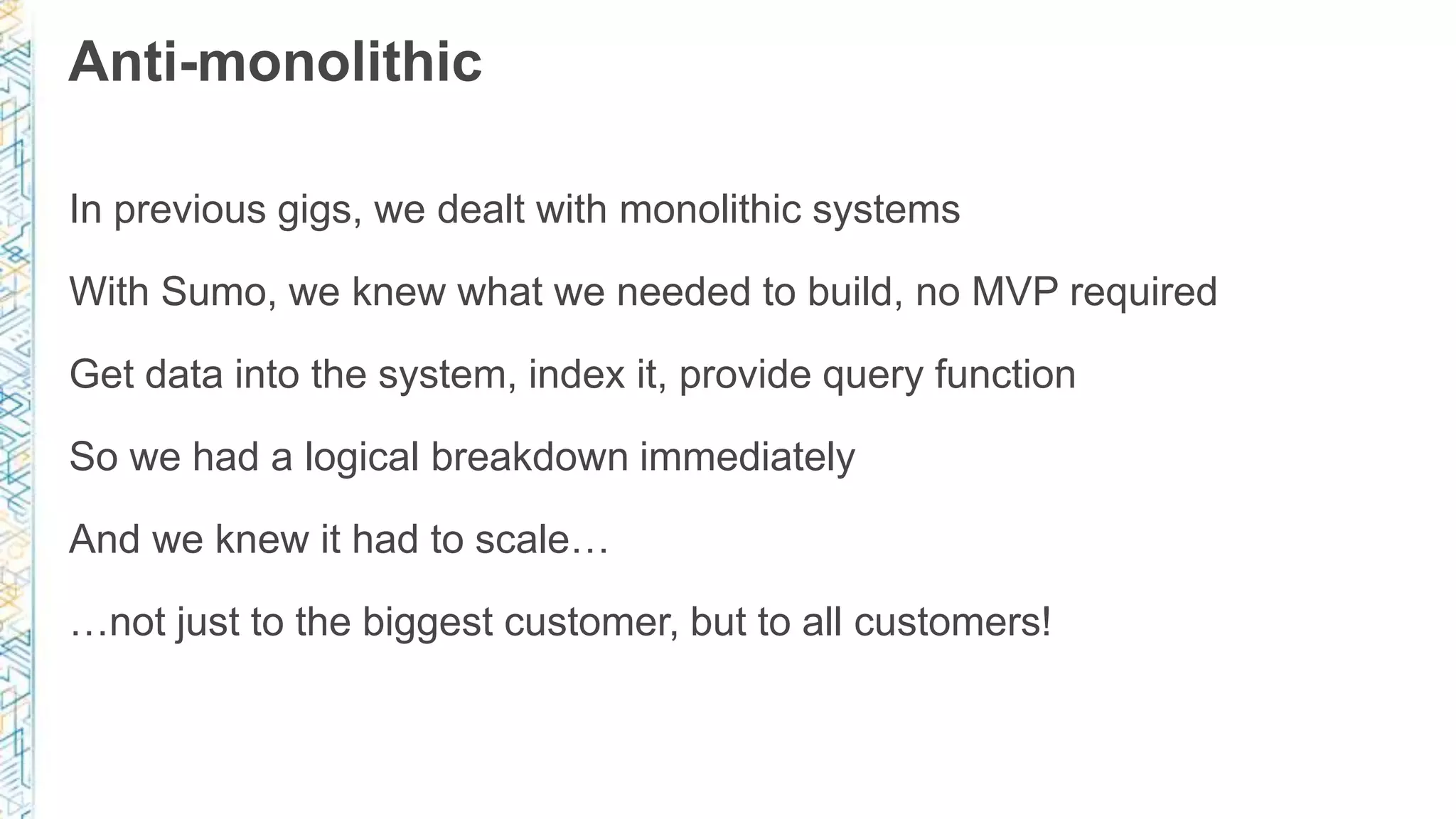 Anti-monolithic
In previous gigs, we dealt with monolithic systems
With Sumo, we knew what we needed to build, no MVP required
Get data into the system, index it, provide query function
So we had a logical breakdown immediately
And we knew it had to scale…
…not just to the biggest customer, but to all customers!
 