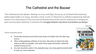 The Cathedral and the Bazaar
“The Cathedral and the Bazaar: Musings on Linux and Open Source by an Accidental Revolutionary
(abbreviated CatB) is an essay, and later a book, by Eric S. Raymond on software engineering methods,
based on his observations of the Linux kernel development process and his experiences managing an
open source project, fetchmail. It examines the struggle between top-down and bottom-up design.”
Wikipedia
Some important points:
● Smart data structures and dumb code works a lot better than the other way
around
● When writing gateway software of any kind, take pains to disturb the data
stream as little as possible—and never throw away information unless the
recipient forces you to!
● Any tool should be useful in the expected way, but a truly great tool lends itself
to uses you never expected
 