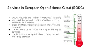Services in European Open Science Cloud (EOSC)
● EOSC requires the level 8 of maturity (at least)
● we need the highest quality of software to be
accepted as a service
● clear and transparent evaluation of services is
essential
● the evidence of technical maturity is the key to
success
● the limited warranty will allow to stop out-of-
warranty services
 