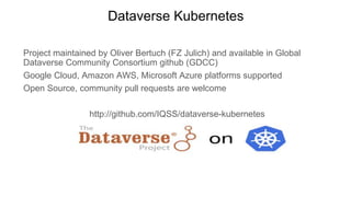 Dataverse Kubernetes
Project maintained by Oliver Bertuch (FZ Julich) and available in Global
Dataverse Community Consortium github (GDCC)
Google Cloud, Amazon AWS, Microsoft Azure platforms supported
Open Source, community pull requests are welcome
http://github.com/IQSS/dataverse-kubernetes
 