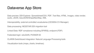 Dataverse App Store
Data preview: DDI Explorer, Spreadsheet/CSV, PDF, Text files, HTML, Images, video render,
audio, JSON, GeoJSON/Shapefiles/Map, XML
Interoperability: external controlled vocabularies (CESSDA CV Manager)
Data processing: NESSTAR DDI migration tool
Linked Data: RDF compliance including SPARQL endpoint (FDP)
Federated login: eduGAIN, PIONIER ID
CLARIN Switchboard integration: Natural Language Processing tools
Visualization tools (maps, charts, timelines)
 