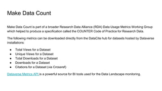 Make Data Count
Make Data Count is part of a broader Research Data Alliance (RDA) Data Usage Metrics Working Group
which helped to produce a specification called the COUNTER Code of Practice for Research Data.
The following metrics can be downloaded directly from the DataCite hub for datasets hosted by Dataverse
installations:
● Total Views for a Dataset
● Unique Views for a Dataset
● Total Downloads for a Dataset
● Downloads for a Dataset
● Citations for a Dataset (via Crossref)
Dataverse Metrics API is a powerful source for BI tools used for the Data Landscape monitoring.
 
