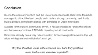 Conclusion
Due to the open architecture and the use of open standards, Dataverse team has
managed to attract the best people and create a strong community, and finally
build a product completely aligned with principles of Open Innovation.
Suitable for the future, community-driven, it has all chances to “cross the chasm”
and become a prominent FAIR data repository on all continents.
Dataverse already has a very rich ecosystem for technological innovation that will
allow to integrate tools which don't exist yet.
“Any tool should be useful in the expected way, but a truly great tool
lends itself to uses you never expected”...
 