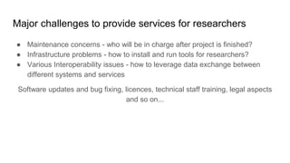 Major challenges to provide services for researchers
● Maintenance concerns - who will be in charge after project is finished?
● Infrastructure problems - how to install and run tools for researchers?
● Various Interoperability issues - how to leverage data exchange between
different systems and services
Software updates and bug fixing, licences, technical staff training, legal aspects
and so on...
 