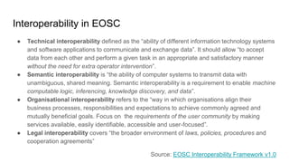 Interoperability in EOSC
● Technical interoperability defined as the “ability of different information technology systems
and software applications to communicate and exchange data”. It should allow “to accept
data from each other and perform a given task in an appropriate and satisfactory manner
without the need for extra operator intervention”.
● Semantic interoperability is “the ability of computer systems to transmit data with
unambiguous, shared meaning. Semantic interoperability is a requirement to enable machine
computable logic, inferencing, knowledge discovery, and data”.
● Organisational interoperability refers to the “way in which organisations align their
business processes, responsibilities and expectations to achieve commonly agreed and
mutually beneficial goals. Focus on the requirements of the user community by making
services available, easily identifiable, accessible and user-focused”.
● Legal interoperability covers “the broader environment of laws, policies, procedures and
cooperation agreements”
Source: EOSC Interoperability Framework v1.0
 
